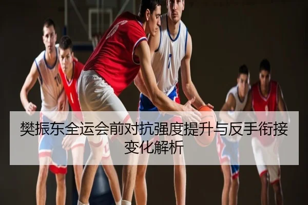 樊振东全运会前对抗强度提升与反手衔接变化解析