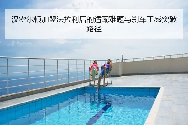 汉密尔顿加盟法拉利后的适配难题与刹车手感突破路径