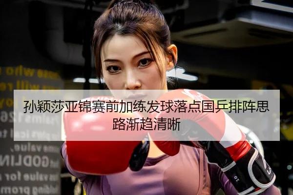 孙颖莎亚锦赛前加练发球落点国乒排阵思路渐趋清晰